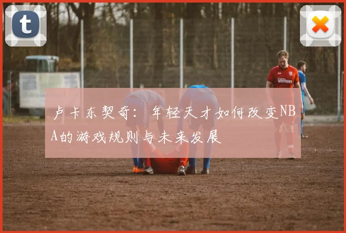 卢卡东契奇：年轻天才如何改变NBA的游戏规则与未来发展